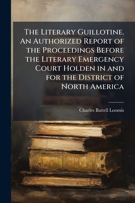 The Literary Guillotine. An Authorized Report of the Proceedings Before the Literary Emergency Court Holden in and for the District of North America by Loomis, Charles Battell