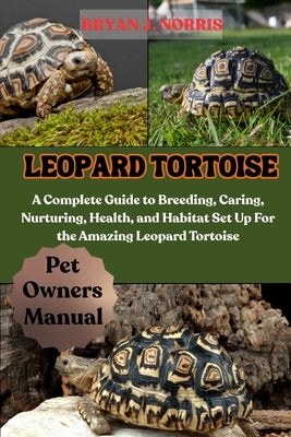 Leopard Tortoises: A Complete Guide to Breeding, Caring, Nurturing, Health, and Habitat Set Up For the Amazing Leopard Tortoises by J. Norris, Bryan