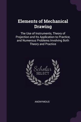 Elements of Mechanical Drawing: The Use of Instruments, Theory of Projection and Its Application to Practice, and Numerous Problems Involving Both The by Anonymous