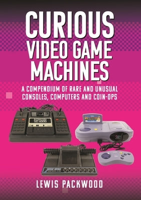 Curious Video Game Machines: A Compendium of Rare and Unusual Consoles, Computers and Coin-Ops by Packwood, Lewis