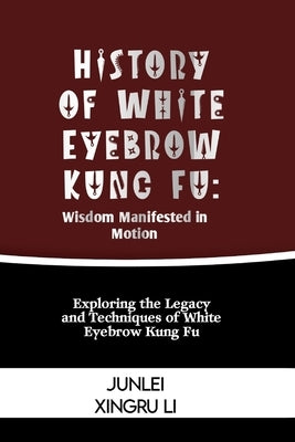 History of White Eyebrow Kung Fu: Wisdom Manifested in Motion: Exploring the Legacy and Techniques of White Eyebrow Kung Fu by Xingru Li, Junlei