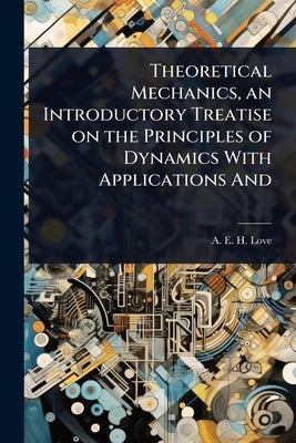 Theoretical Mechanics, an Introductory Treatise on the Principles of Dynamics With Applications And by Love, A. E. H.
