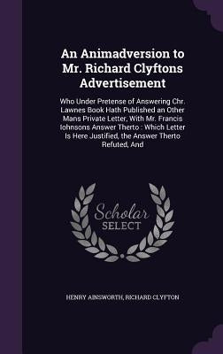 An Animadversion to Mr. Richard Clyftons Advertisement: Who Under Pretense of Answering Chr. Lawnes Book Hath Published an Other Mans Private Letter, by Ainsworth, Henry