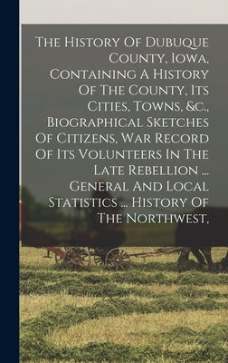 The History Of Dubuque County, Iowa, Containing A History Of The County, Its Cities, Towns, &c., Biographical Sketches Of Citizens, War Record Of Its by Anonymous