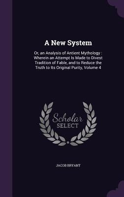 A New System: Or, an Analysis of Antient Mythology: Wherein an Attempt Is Made to Divest Tradition of Fable, and to Reduce the Truth by Bryant, Jacob