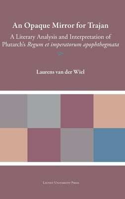 An Opaque Mirror for Trajan: A Literary Analysis and Interpretation of Plutarch's 'Regum et imperatorum apophthegmata' by Van Der Wiel, Laurens