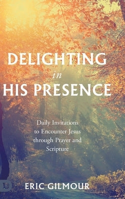 Delighting in His Presence: Daily Invitations to Encounter Jesus through Prayer and Scripture by Gilmour, Eric