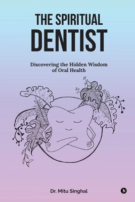 The Spiritual Dentist: Discovering the Hidden Wisdom of Oral Health by Dr Mitu Singhal