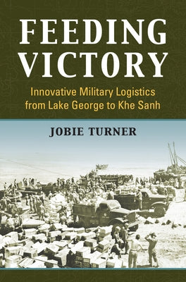 Feeding Victory: Innovative Military Logistics from Lake George to Khe Sanh by Turner, Jobie