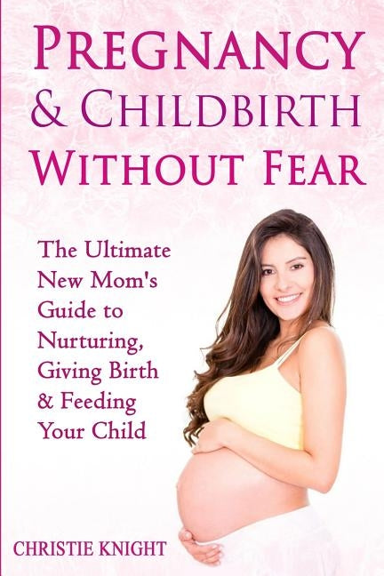 Pregnancy & Childbirth Without Fear: The Ultimate New Mom's Guide to Nurturing, Giving Birth & Feeding Your Child by Knight, Christie