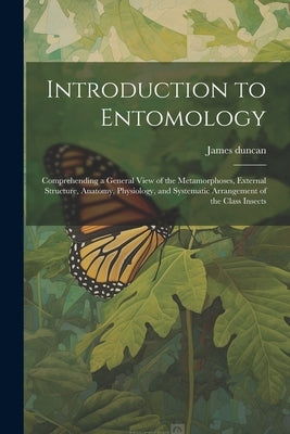Introduction to Entomology: Comprehending a General View of the Metamorphoses, External Structure, Anatomy, Physiology, and Systematic Arrangement by Duncan, James