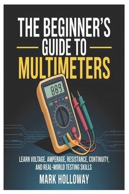 The Beginner's Guide to Multimeters: Learn Voltage, Amperage, Resistance, Continuity, and Real-World Testing Skills by Holloway, Mark