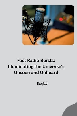 Fast Radio Bursts: Illuminating the Universe's Unseen and Unheard by Sanjay