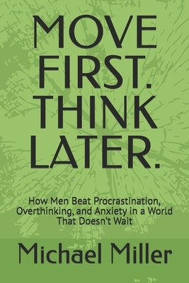 Move First. Think Later.: How Men Beat Procrastination, Overthinking, and Anxiety in a World That Doesn't Wait by Miller, Michael