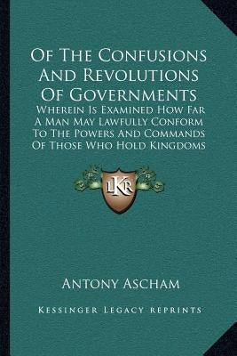 Of The Confusions And Revolutions Of Governments: Wherein Is Examined How Far A Man May Lawfully Conform To The Powers And Commands Of Those Who Hold by Ascham, Antony
