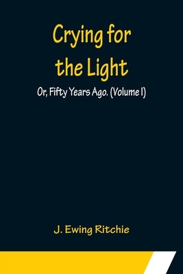 Crying for the Light; Or, Fifty Years Ago. (Volume I) by Ewing Ritchie, J.