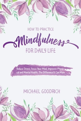 How to Pratice Mindfulness for Daily Life: Reduce Stress, Focus Your Mind, Improves Physical and Mental Health, The Difference It Can Make by Michael, Goodrich