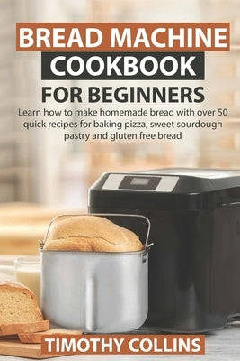 Bread Machine Cookbook for Beginners: Learn how to make homemade bread with over 50 quick recipes for baking pizza, sweet sourdough pastry and gluten by Collins, Timothy