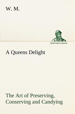 A Queens Delight The Art of Preserving, Conserving and Candying. As also, A right Knowledge of making Perfumes, and Distilling the most Excellent Wate by M, W.