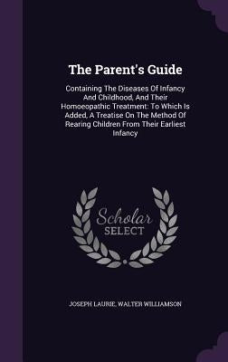 The Parent's Guide: Containing The Diseases Of Infancy And Childhood, And Their Homoeopathic Treatment: To Which Is Added, A Treatise On T by Laurie, Joseph