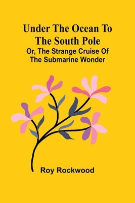Under the Ocean to the South Pole; Or, the Strange Cruise of the Submarine Wonder by Rockwood, Roy