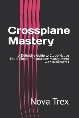 Crossplane Mastery: A Definitive Guide to Cloud-Native Multi-Cloud Infrastructure Management with Kubernetes by Trex, Nova