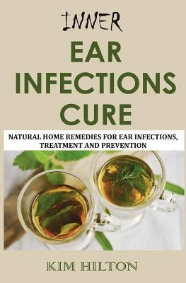 Inner Ear Infections Cure: Natural Home Remedies for Ear Infections, Treatment and Prevention by Hilton, Kim
