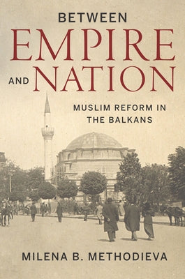 Between Empire and Nation: Muslim Reform in the Balkans by Methodieva, Milena B.