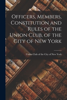 Officers, Members, Constitution and Rules of the Union Club, of the City of New York by Club of the City of New York, Union