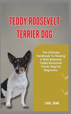 Teddy Roosevelt Terrier Dog: The Ultimate Handbook To Raising A Well-Behaved Teddy Roosevelt Terrier Dog For Beginners by Juan, Carl