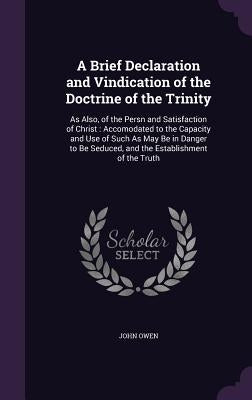 A Brief Declaration and Vindication of the Doctrine of the Trinity: As Also, of the Persn and Satisfaction of Christ: Accomodated to the Capacity and by Owen, John