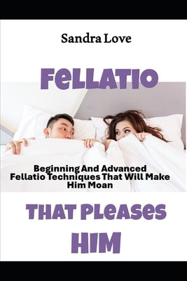 Fellatio That Pleases Him: Beginning And Advanced Fellatio Techniques That Will Make Him Moan by Love, Sandra
