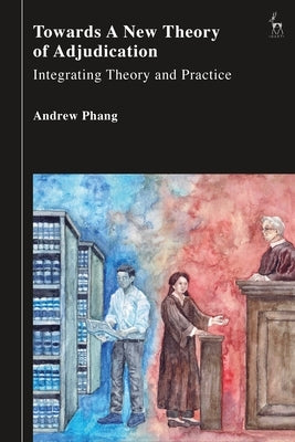 Towards a New Theory of Adjudication: Integrating Theory and Practice by Phang, Andrew