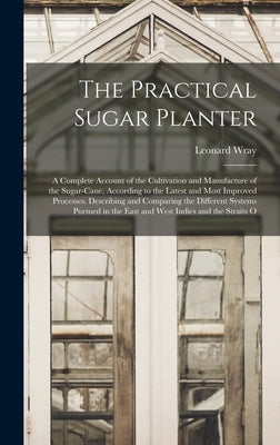 The Practical Sugar Planter: A Complete Account of the Cultivation and Manufacture of the Sugar-Cane, According to the Latest and Most Improved Pro by Wray, Leonard