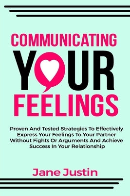 Communicating Your Feelings: Proven And Tested Strategies To Effectively Express Your Feelings To Your Partner Without Fights Or Arguments And Achi by Justin, Jane