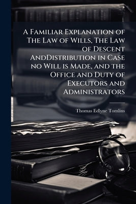 A Familiar Explanation of The Law of Wills, The Law of Descent AndDistribution in Case no Will is Made, and the Office and Duty of Executors and Admin by Tomlins, Thomas Edlyne