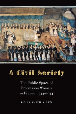 A Civil Society: The Public Space of Freemason Women in France, 1744-1944 by Allen, James Smith