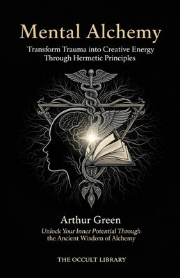 Mental Alchemy: Transform Trauma into Creative Energy Through Hermetic Principles: Unlock Your Inner Potential Through the Ancient Wisdom of Alchemy by Green, Arthur