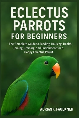 Eclectus Parrots for Beginners: The Complete Guide to Feeding, Housing, Health, Taming, Training, and Enrichment for a Happy Eclectus Parrot by K. Faulkner, Adrian