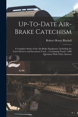 Up-To-Date Air-Brake Catechism: A Complete Study of the Air-Brake Equipment, Including the Latest Devices and Inventions Used ... Containing Nearly 1, by Blackall, Robert Henry