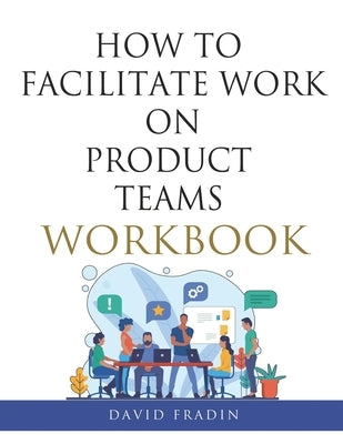 How to Facilitate Work on Product Teams Workbook by Fradin, David
