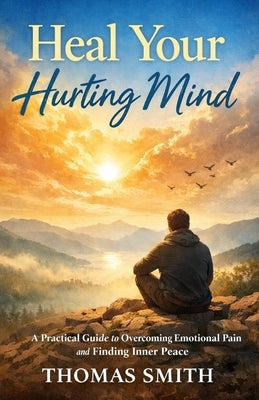 Heal Your Hurting Mind: A Practical Guide to Overcoming Emotional Pain and Finding Inner Peace by Smith, Thomas