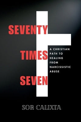 Seventy Times Seven: A Christian Path to Healing from Narcissistic Abuse: A Faith-Based Journey to Overcome Emotional Trauma and Find Peace Through Go by Calixta, Sor