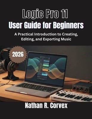 Logic Pro 11 User Guide for Beginners: A Practical Introduction to Creating, Editing, and Exporting Music by Corvex, Nathan R.