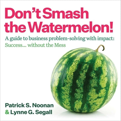 Don't Smash the Watermelon!: A Guide to Business Problem-Solving with Impact: Success... Without the Mess by Noonan, Patrick S.