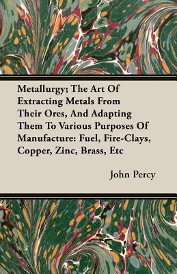 Metallurgy; The Art Of Extracting Metals From Their Ores, And Adapting Them To Various Purposes Of Manufacture: Fuel, Fire-Clays, Copper, Zinc, Brass, by Percy, John