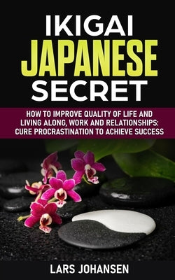 Ikigai Japanese Secret: How to Improve Quality of Life and Living Along, Work and Relationships: Cure Procrastination to Achieve Success by Johansen, Lars
