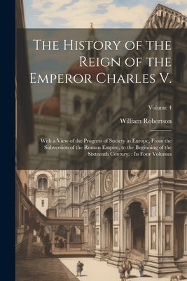 The History of the Reign of the Emperor Charles V.: With a View of the Progress of Society in Europe, From the Subversion of the Roman Empire, to the by Robertson, William