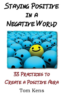 Staying Positive in a Negative World: 33 Practices to Create a Positive Aura by Kens, Tom