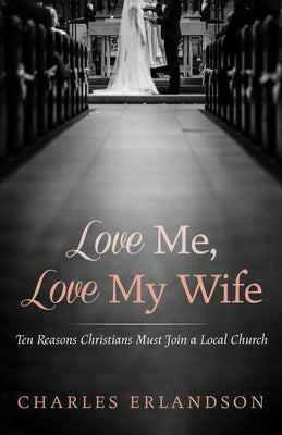 Love Me, Love My Wife: Ten Reasons Christians Must Join a Local Church by Erlandson, Charles
